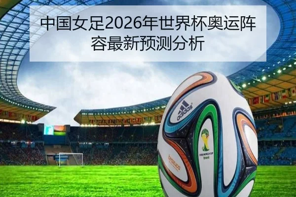 中国女足2026年世界杯奥运阵容最新预测分析
